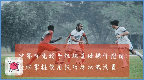 世界杯竞猜手机端基础操作指南：轻松掌握使用技巧与功能设置